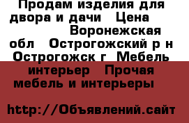 Продам изделия для двора и дачи › Цена ­ 3000-11000 - Воронежская обл., Острогожский р-н, Острогожск г. Мебель, интерьер » Прочая мебель и интерьеры   